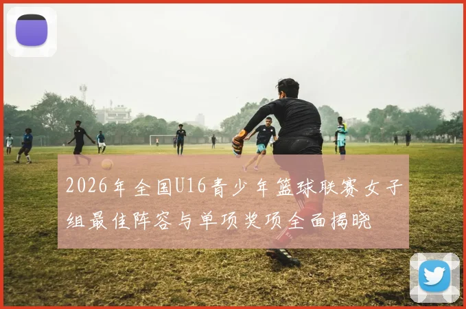 2026年全国U16青少年篮球联赛女子组最佳阵容与单项奖项全面揭晓
