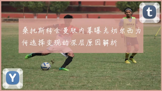 桑托斯转会曼联内幕曝光切尔西为何选择变现的深层原因解析