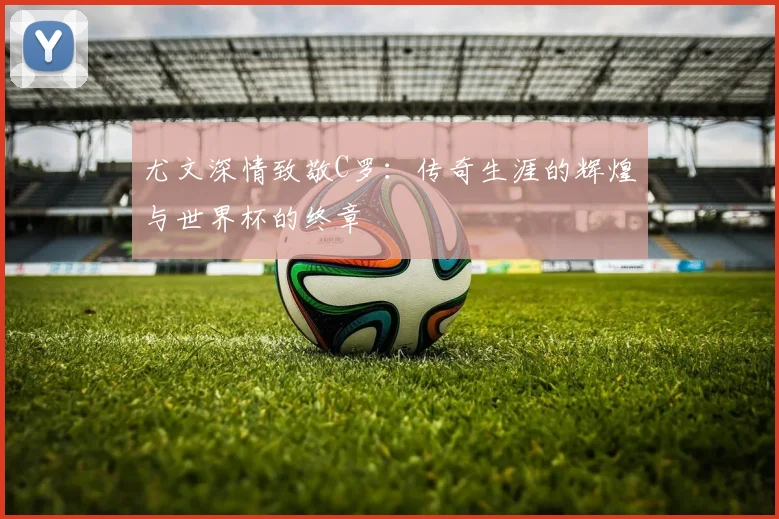 尤文深情致敬C罗：传奇生涯的辉煌与世界杯的终章