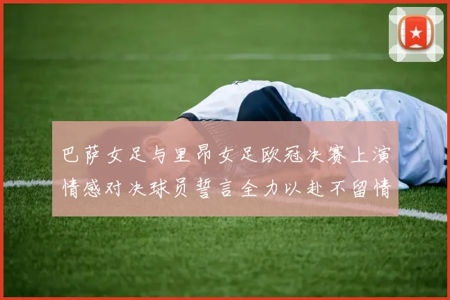 巴萨女足与里昂女足欧冠决赛上演情感对决球员誓言全力以赴不留情面