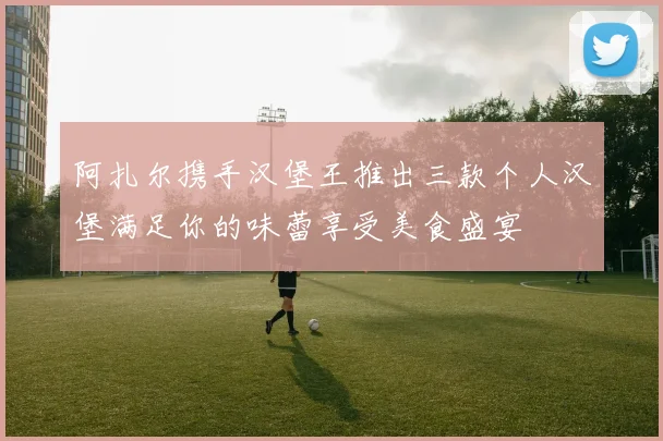 阿扎尔携手汉堡王推出三款个人汉堡满足你的味蕾享受美食盛宴