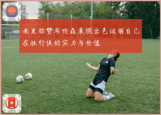 老里称赞布伦森表现出色证明自己在独行侠的实力与价值
