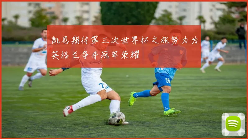 凯恩期待第三次世界杯之旅努力为英格兰争夺冠军荣耀