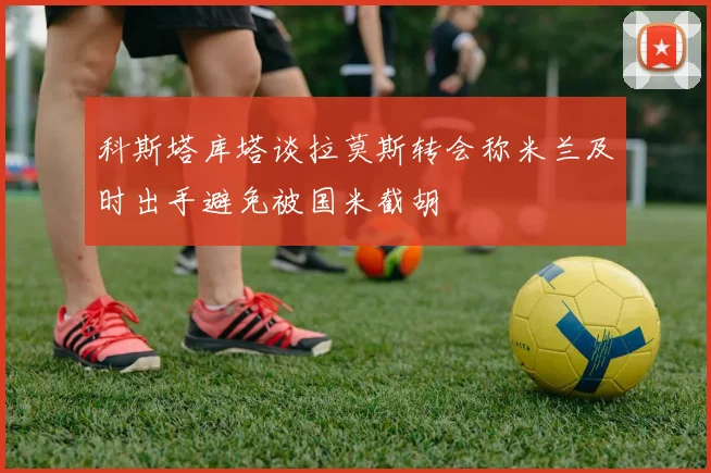 科斯塔库塔谈拉莫斯转会称米兰及时出手避免被国米截胡