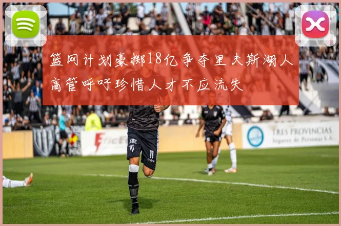 篮网计划豪掷18亿争夺里夫斯湖人高管呼吁珍惜人才不应流失