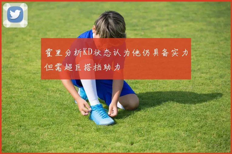 霍里分析KD状态认为他仍具备实力但需超巨搭档助力