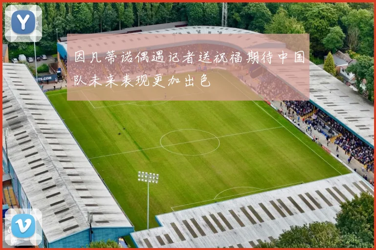 因凡蒂诺偶遇记者送祝福期待中国队未来表现更加出色