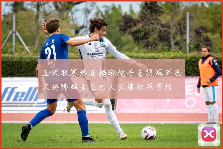五大联赛终局揭晓枪手喜提冠军西汉姆降级米兰尤文无缘欧冠资格