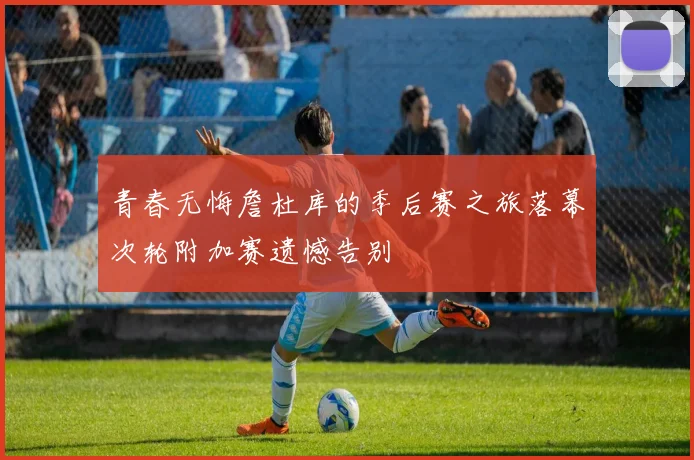 青春无悔詹杜库的季后赛之旅落幕次轮附加赛遗憾告别