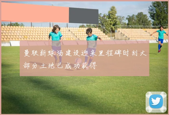 曼联新球场建设迎来里程碑时刻大部分土地已成功获得