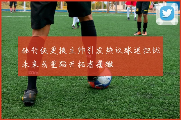 独行侠更换主帅引发热议球迷担忧未来或重蹈开拓者覆辙