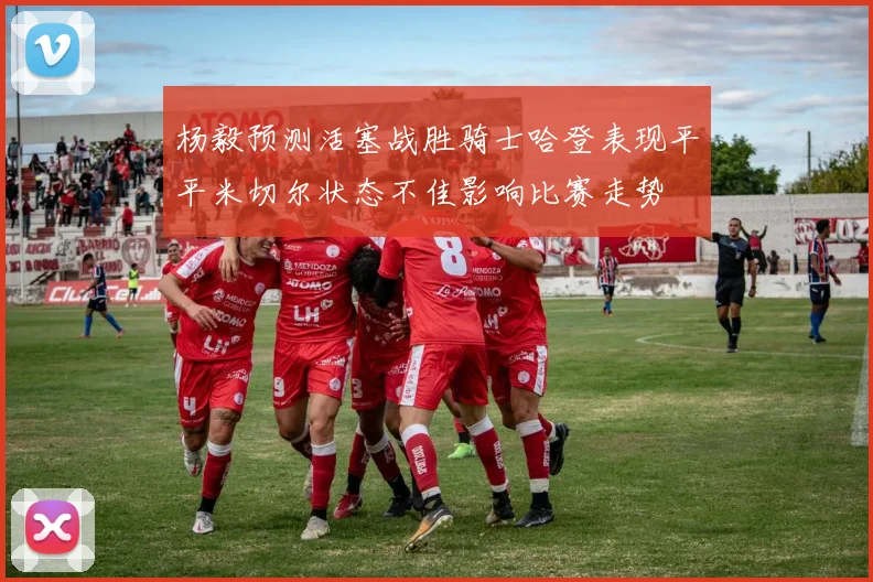 杨毅预测活塞战胜骑士哈登表现平平米切尔状态不佳影响比赛走势