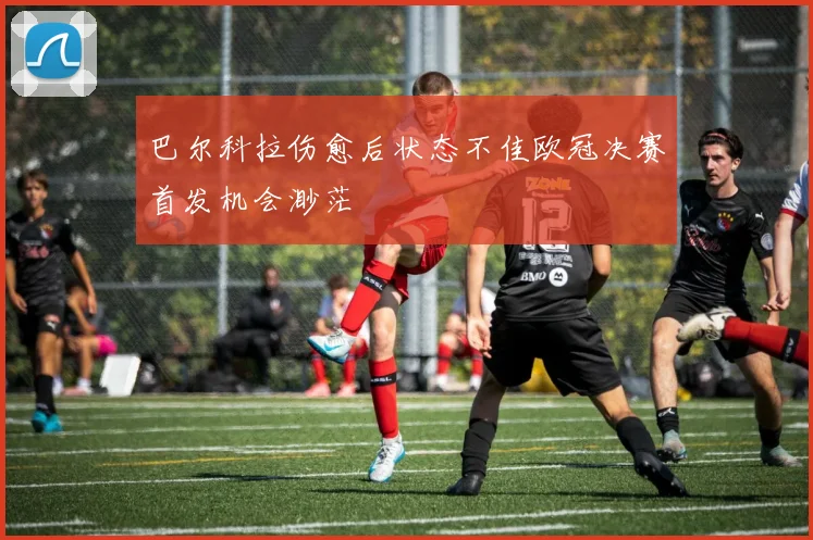 巴尔科拉伤愈后状态不佳欧冠决赛首发机会渺茫