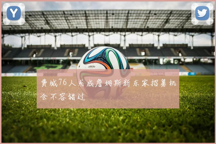 费城76人或成詹姆斯新东家招募机会不容错过
