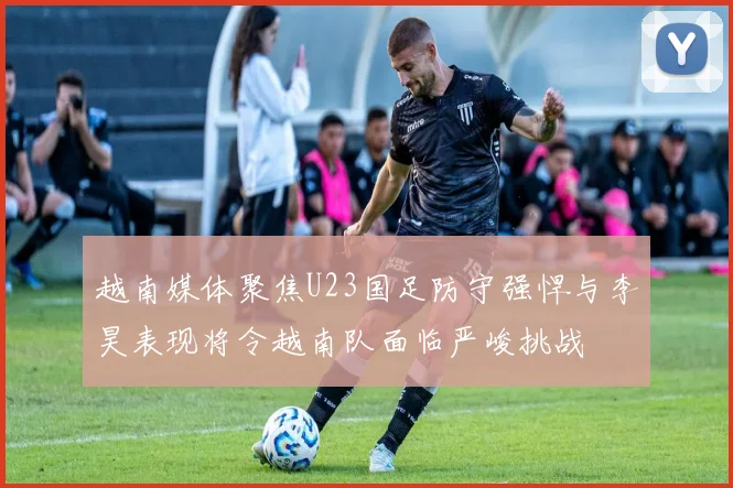 越南媒体聚焦U23国足防守强悍与李昊表现将令越南队面临严峻挑战