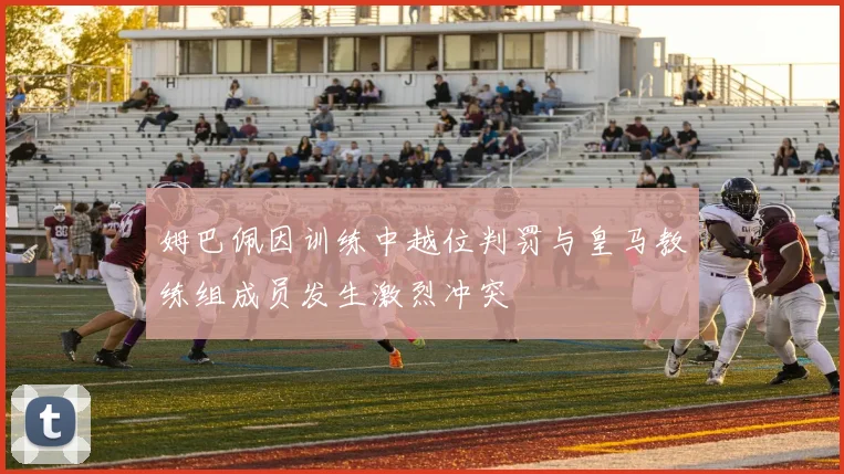 姆巴佩因训练中越位判罚与皇马教练组成员发生激烈冲突