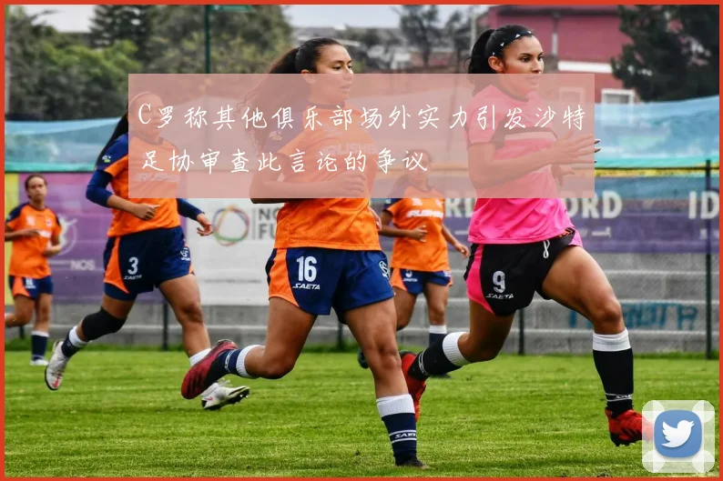 C罗称其他俱乐部场外实力引发沙特足协审查此言论的争议