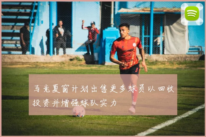 马竞夏窗计划出售更多球员以回收投资并增强球队实力