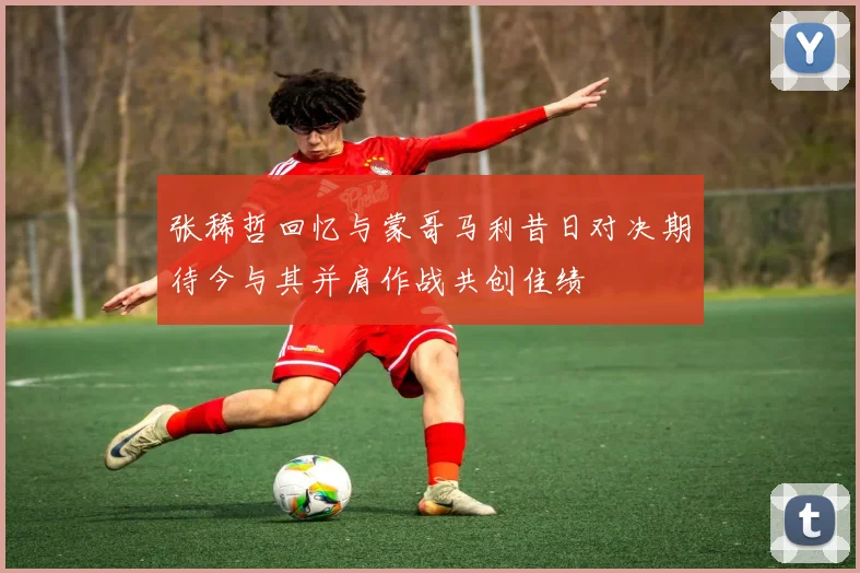 张稀哲回忆与蒙哥马利昔日对决期待今与其并肩作战共创佳绩