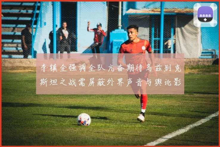 李镇全强调全队亢奋期待乌兹别克斯坦之战需屏蔽外界声音与舆论影响