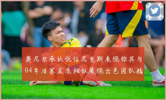 奥尼尔承认低估尼克斯表现称其与04年活塞五虎相似展现出色团队精神