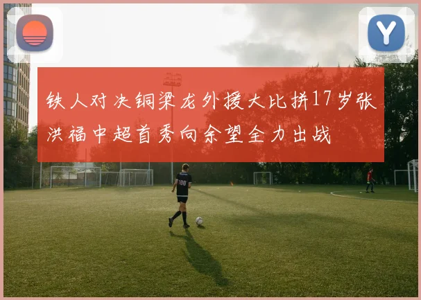 铁人对决铜梁龙外援大比拼17岁张洪福中超首秀向余望全力出战