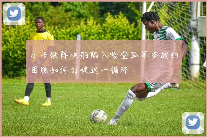 小卡缺阵快船陷入哈登孤军奋战的困境如何打破这一循环
