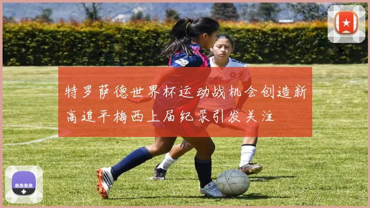 特罗萨德世界杯运动战机会创造新高追平梅西上届纪录引发关注